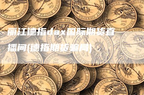 丽江德指dax国际期货直播间(德指期货骗局)