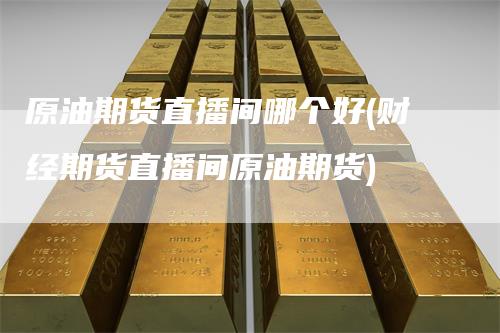 原油期货直播间哪个好(财经期货直播间原油期货)