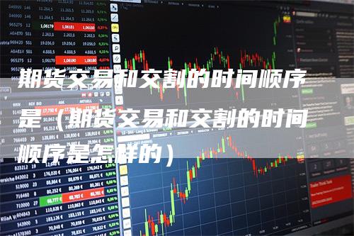 期货交易和交割的时间顺序是（期货交易和交割的时间顺序是怎样的）