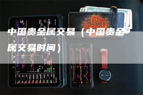 中国贵金属交易（中国贵金属交易时间）