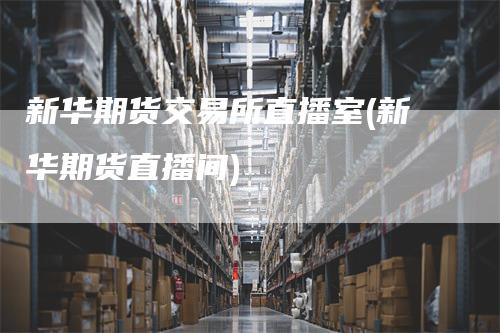 新华期货交易所直播室(新华期货直播间)