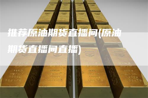 推荐原油期货直播间(原油期货直播间直播)