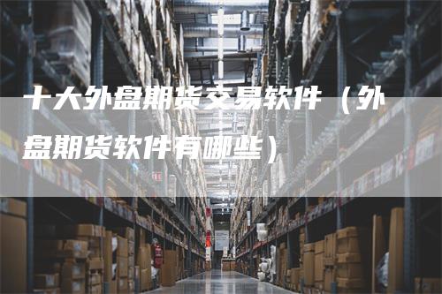 十大外盘期货交易软件（外盘期货软件有哪些）