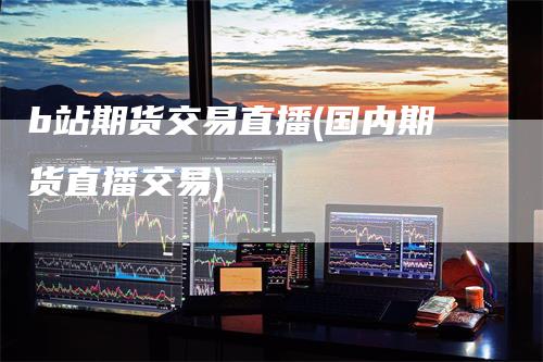 b站期货交易直播(国内期货直播交易)