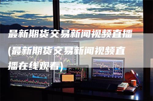 最新期货交易新闻视频直播(最新期货交易新闻视频直播在线观看)