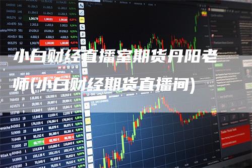 小白财经直播室期货丹阳老师(小白财经期货直播间)