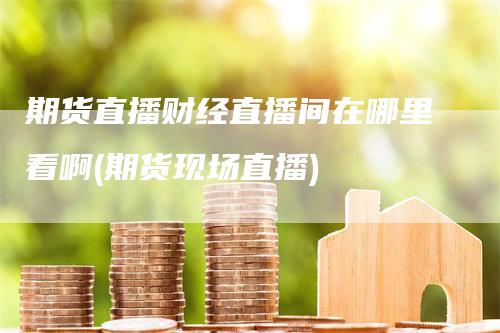 期货直播财经直播间在哪里看啊(期货现场直播)