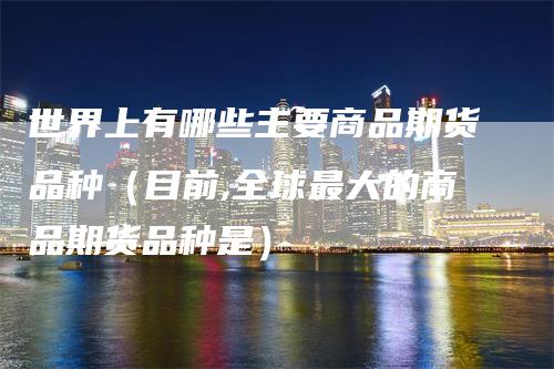 世界上有哪些主要商品期货品种（目前,全球最大的商品期货品种是）