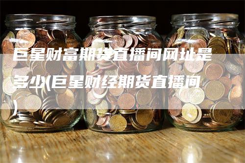 巨星财富期货直播间网址是多少(巨星财经期货直播间)