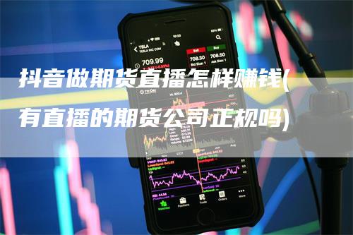 抖音做期货直播怎样赚钱(有直播的期货公司正规吗)