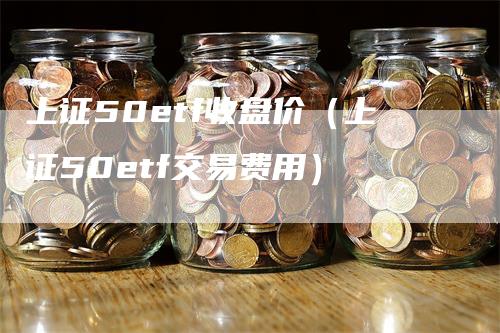 上证50etf收盘价（上证50etf交易费用）