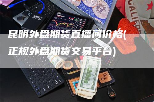 昆明外盘期货直播间价格(正规外盘期货交易平台)