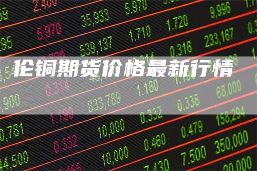 伦铜期货价格最新行情