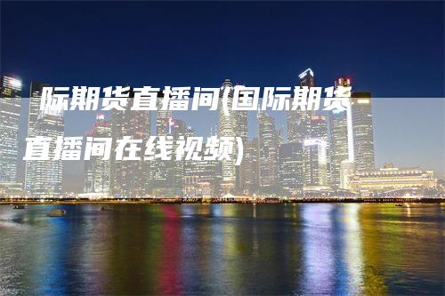 囯际期货直播间(国际期货直播间在线视频)