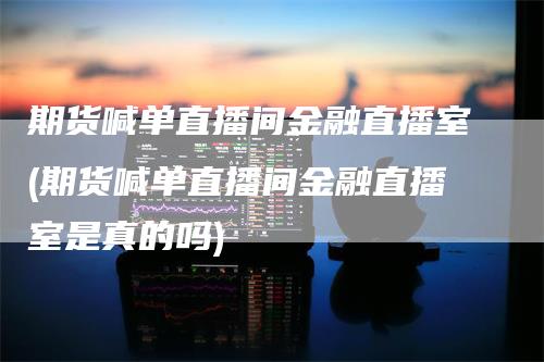 期货喊单直播间金融直播室(期货喊单直播间金融直播室是真的吗)