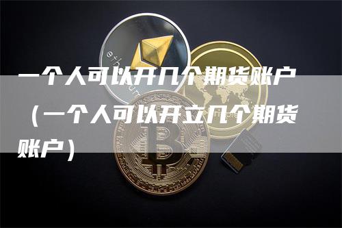 一个人可以开几个期货账户（一个人可以开立几个期货账户）