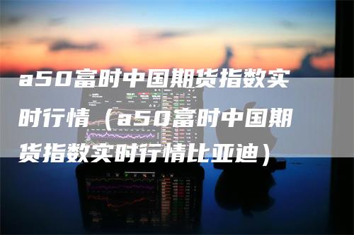 a50富时中国期货指数实时行情（a50富时中国期货指数实时行情比亚迪）