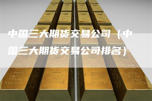 中国三大期货交易公司（中国三大期货交易公司排名）