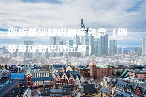 期货基础知识题库免费（期货基础知识测试题）