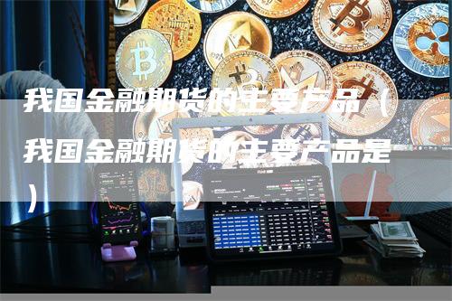 我国金融期货的主要产品（我国金融期货的主要产品是）