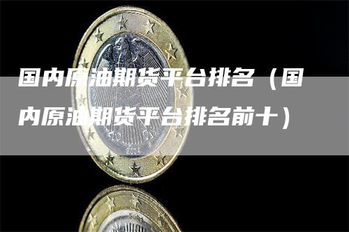 国内原油期货平台排名（国内原油期货平台排名前十）