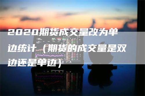 2020期货成交量改为单边统计（期货的成交量是双边还是单边）