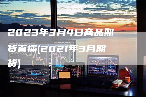 2023年3月4日商品期货直播(2021年3月期货)