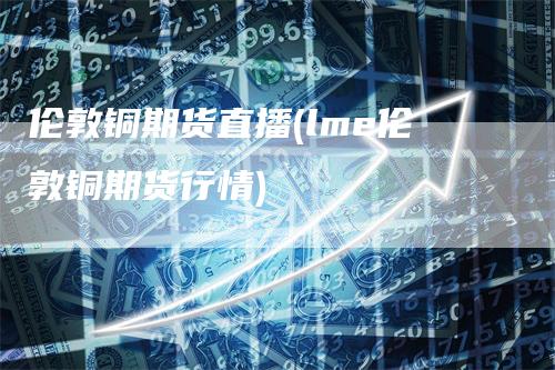 伦敦铜期货直播(lme伦敦铜期货行情)