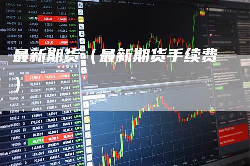 最新期货（最新期货手续费）