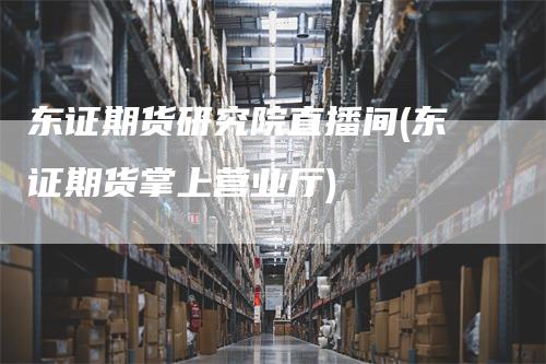 东证期货研究院直播间(东证期货掌上营业厅)