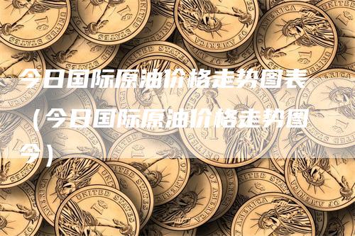 今日国际原油价格走势图表（今日国际原油价格走势图今）