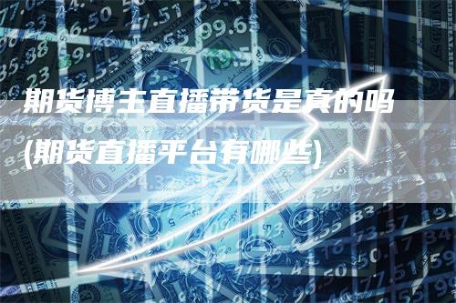 期货博主直播带货是真的吗(期货直播平台有哪些)