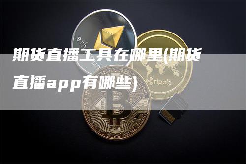 期货直播工具在哪里(期货直播app有哪些)