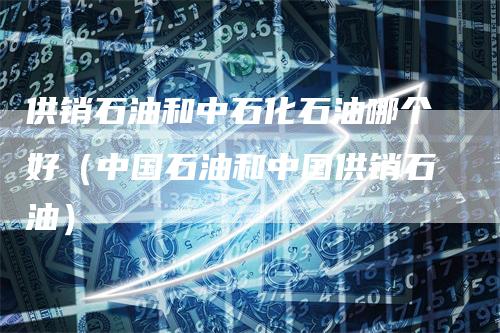供销石油和中石化石油哪个好（中国石油和中国供销石油）