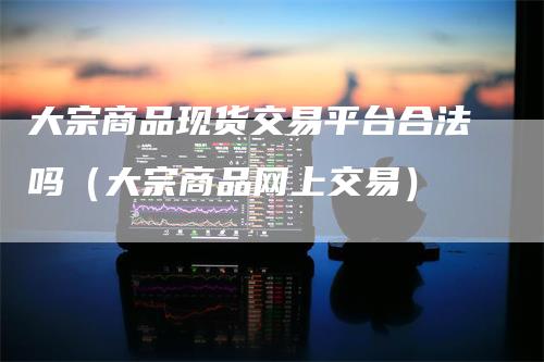 大宗商品现货交易平台合法吗（大宗商品网上交易）
