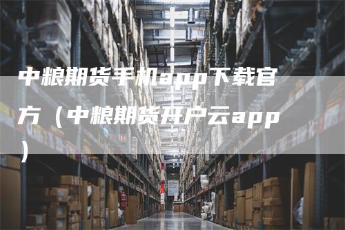 中粮期货手机app下载官方（中粮期货开户云app）