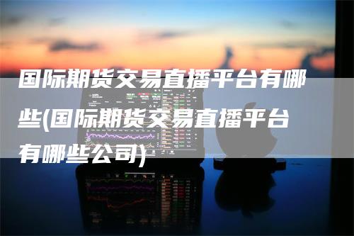 国际期货交易直播平台有哪些(国际期货交易直播平台有哪些公司)