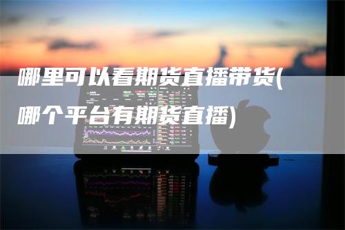 哪里可以看期货直播带货(哪个平台有期货直播)