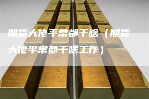 期货大佬平常都干啥（期货大佬平常都干啥工作）