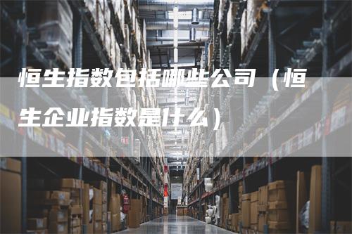 恒生指数包括哪些公司（恒生企业指数是什么）