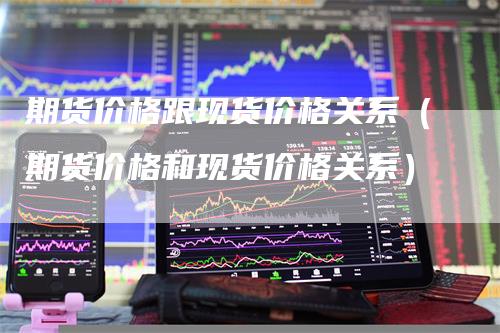 期货价格跟现货价格关系（期货价格和现货价格关系）