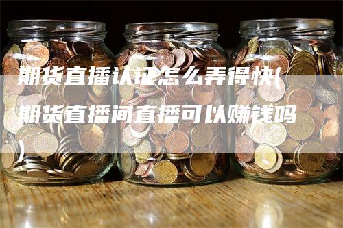 期货直播认证怎么弄得快(期货直播间直播可以赚钱吗)