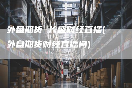 外盘期货 长盛财经直播(外盘期货财经直播间)