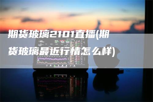 期货玻璃2101直播(期货玻璃最近行情怎么样)