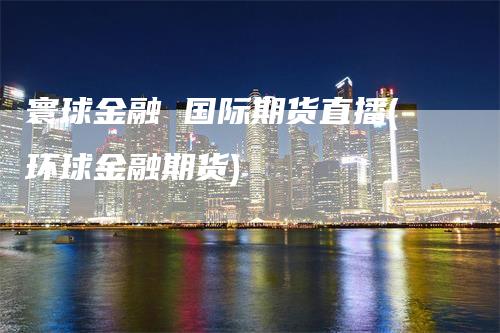 寰球金融 国际期货直播(环球金融期货)