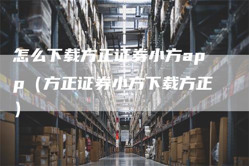 怎么下载方正证券小方app（方正证券小方下载方正）