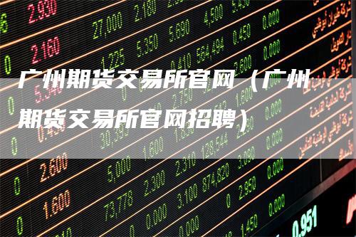 广州期货交易所官网（广州期货交易所官网招聘）