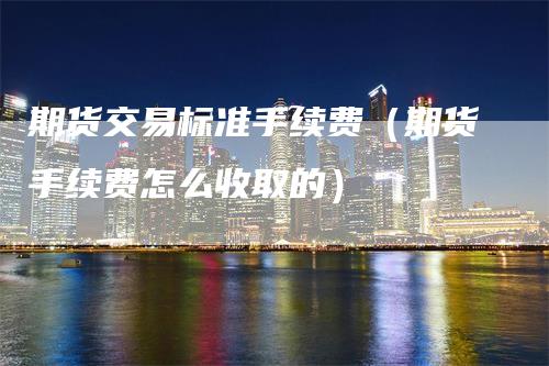期货交易标准手续费（期货手续费怎么收取的）