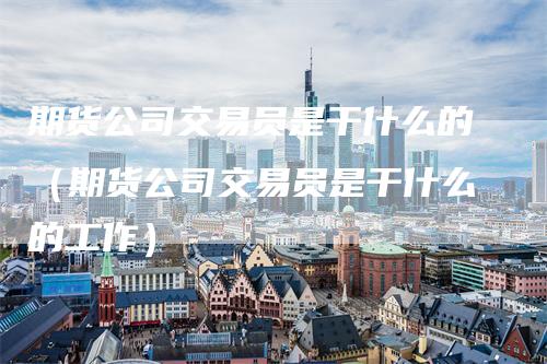 期货公司交易员是干什么的（期货公司交易员是干什么的工作）