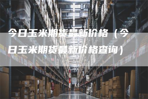 今日玉米期货最新价格（今日玉米期货最新价格查询）
